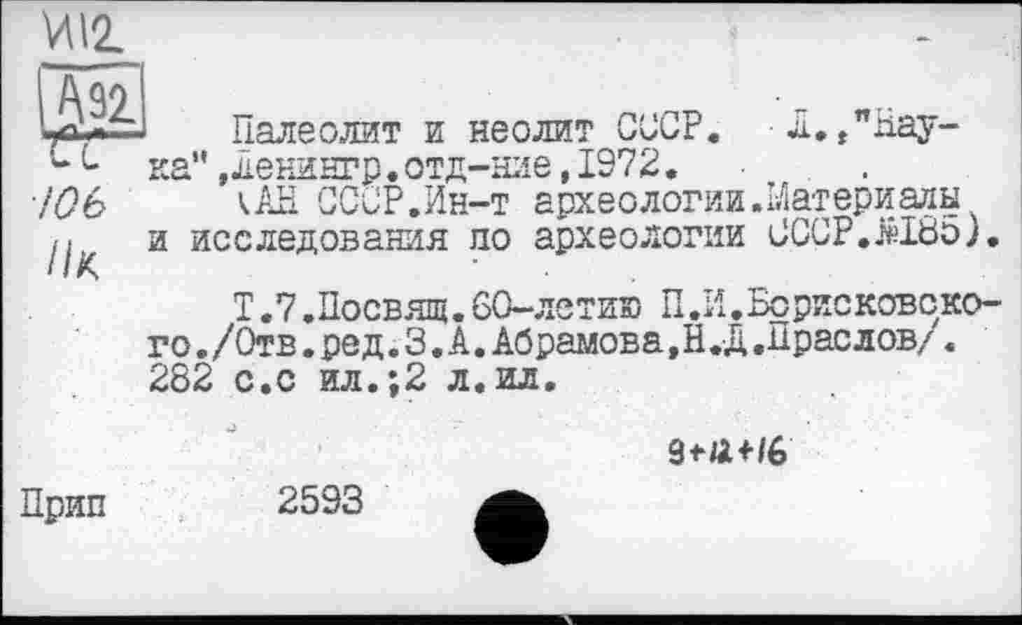 ﻿W\2.
/06
//к
Палеолит и неолит СССР. л.»"Наука” ,ленингр.отд-ние, 1972.
кАН СССР.Ин-т археологии.Материалы и исследования по археологии СССР.жЕбо)
Т.7.Посвящ.60-летию П .И .Борисковско-го. /Отв. ре д.З.А. Абрамова, Н.Д. Прае лов/. 282 с.с ил.;2 л.ил.

Прип
2593